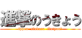 進撃のうきょう (ippen  sindara  iintyau?)