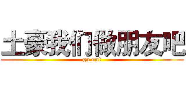 土豪我们做朋友吧 (go out)