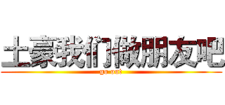 土豪我们做朋友吧 (go out)