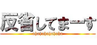 反省してまーす (ahahahahahaha)
