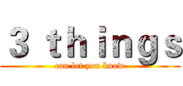 ３ ｔｈｉｎｇｓ (can let you know)