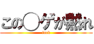 この◯ゲが黙れ (fuck)