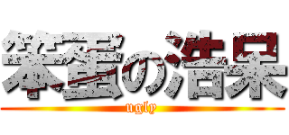 笨蛋の浩呆 (ugly)