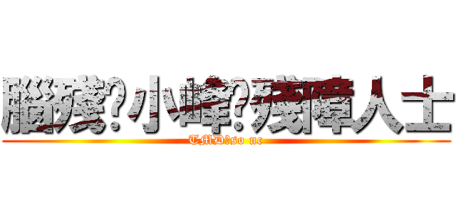 腦殘·小峰·殘障人士 (TMD，so nc)