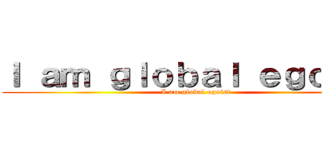 Ｉ ａｍ ｇｌｏｂａｌ ｅｇｏｉｓｔ (I am global egoist)