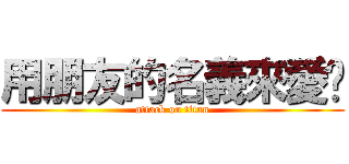 用朋友的名義來愛你 (attack on titan)