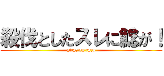 殺伐としたスレに鯰が！ (attac on carp)