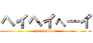 ヘイヘイへーイ (hei hei he-i)