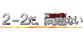 ２－２だ。問題ない (mondainai)