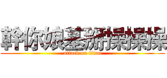 幹你娘基掰操操操 (attack on titan)