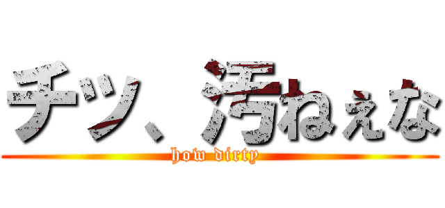 チッ、汚ねぇな (how dirty )
