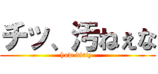 チッ、汚ねぇな (how dirty )