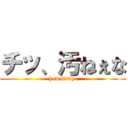 チッ、汚ねぇな (how dirty )
