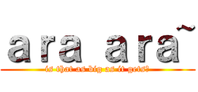 ａｒａ ａｒａ~ (is that as big as it gets?)