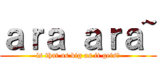 ａｒａ ａｒａ~ (is that as big as it gets?)