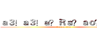 ａ３！ａ３！ａ？Ｒａ？ａｏ？ｅ？Ｄ (attack on titan)