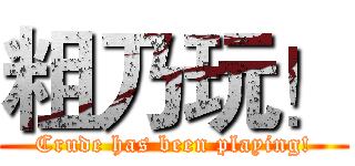 粗乃玩！ (Crude has been playing!)