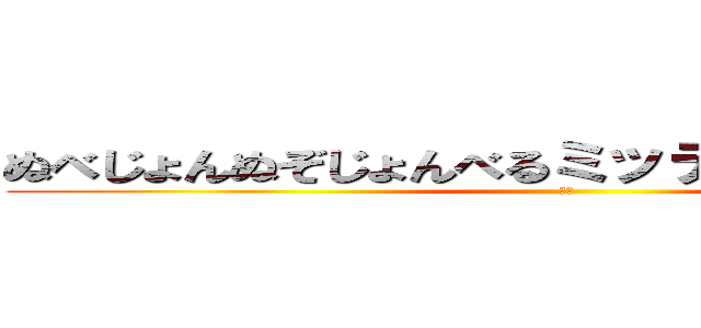 ぬべじょんぬぞじょんべるミッティスモげろんぼょ (は？)