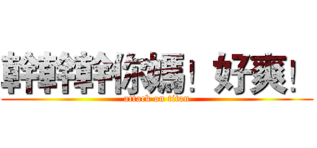 幹幹幹你媽！好爽！ (attack on titan)