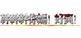 幹幹幹你媽！好爽！ (attack on titan)