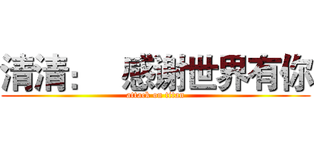 清清：   感谢世界有你 (attack on titan)