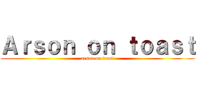 Ａｒｓｏｎ ｏｎ ｔｏａｓｔ (arson on toast)