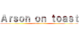 Ａｒｓｏｎ ｏｎ ｔｏａｓｔ (arson on toast)