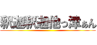 釈迦釈迦他っ津ぁん ()
