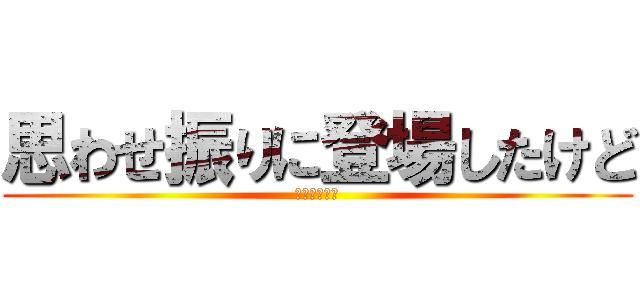 思わせ振りに登場したけど (僕じゃないよ)