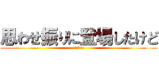 思わせ振りに登場したけど (僕じゃないよ)