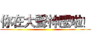 你在大聲神麼啦！ ()