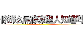 你那么屌你家里人知道吗 ()