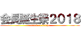 会長誕生祭２０１８ (attack on kaicho)