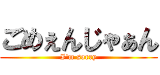 ごめぇんじゃぁん (I'm sorry)