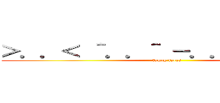 ＞．．＜ ＾．．＾ －．．－ ０．．０ (funny faces)