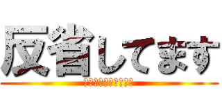 反省してます (ごめんない殺さないで)