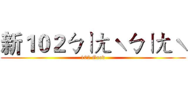 新１０２ㄅㄧㄤˋㄅㄧㄤˋ (102 Good)