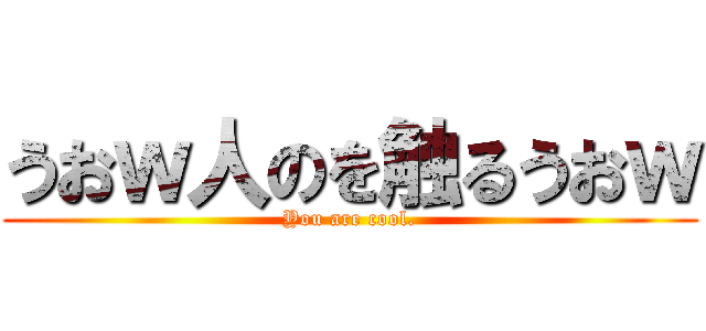 うおｗ人のを触るうおｗ (You are cool.)