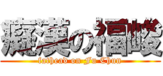 癡漢の福峻 (fathead on Fu Chun)