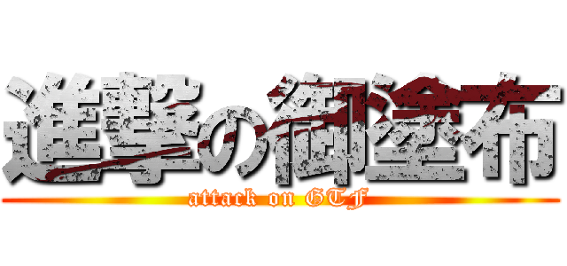 進撃の御塗布 (attack on GTF)