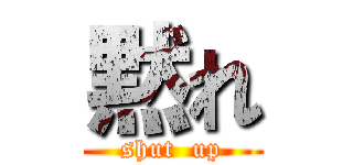 黙れ (shut  up)