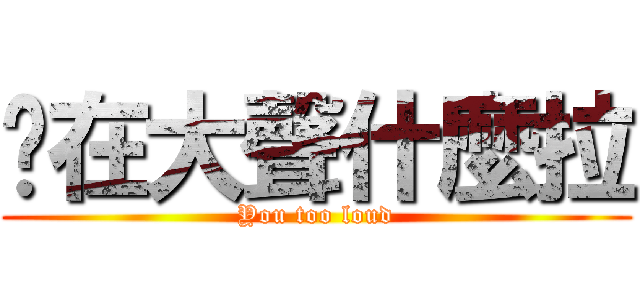 妳在大聲什麼拉 (You too loud)