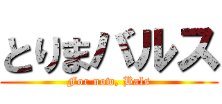 とりまバルス (For now, Bals)