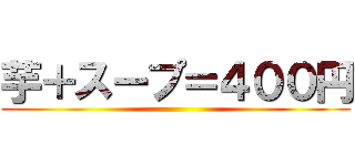 芋＋スープ＝４００円 ( )