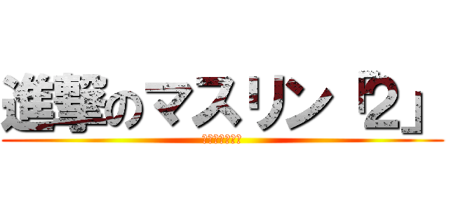 進撃のマスリン「２」 (マスリン＝バカ)