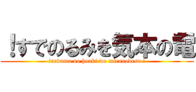 ！すでのるみを気本の電 (inaduma no honki wo mirunodesu !)