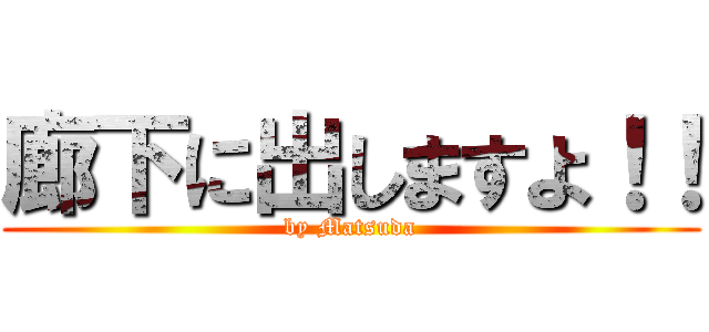 廊下に出しますよ！！ (by Matsuda)