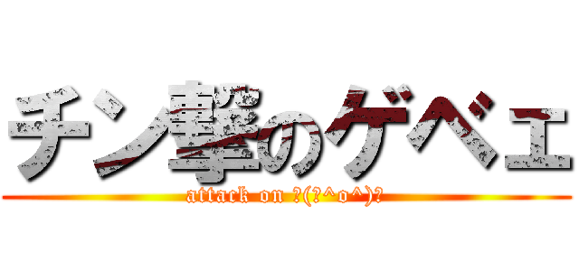 チン撃のゲベェ (attack on ┌(┌^o^)┐)