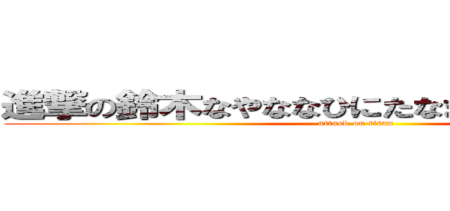 進撃の鈴木なやななひにたなまなのたにたやほや (attack on titan)