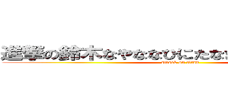 進撃の鈴木なやななひにたなまなのたにたやほや (attack on titan)